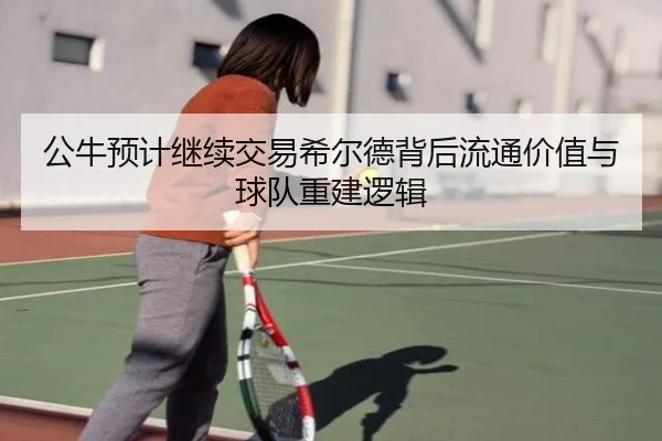 公牛预计继续交易希尔德背后流通价值与球队重建逻辑