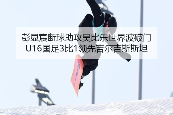 彭显宸断球助攻吴比乐世界波破门 U16国足3比1领先吉尔吉斯斯坦